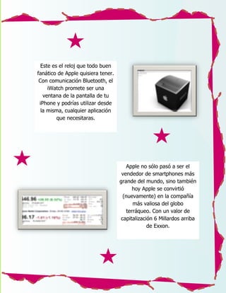 Este es el reloj que todo buen
fanático de Apple quisiera tener.
 Con comunicación Bluetooth, el
     iWatch promete ser una
   ventana de la pantalla de tu
 iPhone y podrías utilizar desde
  la misma, cualquier aplicación
         que necesitaras.




                                       Apple no sólo pasó a ser el
                                     vendedor de smartphones más
                                    grande del mundo, sino también
                                          hoy Apple se convirtió
                                     (nuevamente) en la compañía
                                          más valiosa del globo
                                       terráqueo. Con un valor de
                                    capitalización 6 Millardos arriba
                                                de Exxon.
 
