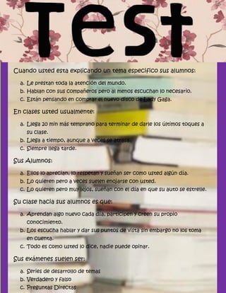 Cuando usted esta explicando un tema especifico sus alumnos:

  a. Le prestan toda la atención del mundo.
  b. Hablan con sus compañeros pero al menos escuchan lo necesario.
  c. Están pensando en comprar el nuevo disco de Lady Gaga.

En clases usted usualmente:

  a. Llega 20 min más temprano para terminar de darle los últimos toques a
    su clase.
  b. Llega a tiempo, aunque a veces se atrasa.
  c. Siempre llega tarde.

Sus Alumnos:

  a. Ellos lo aprecian, lo respetan y sueñan ser como usted algún día.
  b. Lo quieren pero a veces suelen enojarse con usted.
  c. Lo quieren pero muy lejos, sueñan con el día en que su auto se estrelle.

Su clase hacia sus alumnos es que:

  a. Aprendan algo nuevo cada día, participen y creen su propio
    conocimiento.
  b. Los escucha hablar y dar sus puntos de vista sin embargo no los toma
    en cuenta.
  c. Todo es como usted lo dice, nadie puede opinar.

Sus exámenes suelen ser:

  a. Series de desarrollo de temas
  b. Verdadero y falso
  c. Preguntas Directas
 