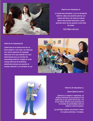Mayoría de respuestas A:

                                         O usted esta mintiendo, O es un excelente
                                           maestro, deja a los alumnos aportar sus
                                            puntos de vista y los toma en cuenta
                                            dentro del proceso educativo, usted
                                          aprende tanto de sus alumnos como ellos
                                                          de usted,

                                                    MUY BIEN HECHO!




Mayoría de respuestas B:

Usted esta en el limite entre ser un
buen maestro y uno malo. se preocupa
por ciertos aspectos sin embargo
descuida otros que también son muy
importantes para un proceso de
aprendizaje efectivo trabaje en crear
nuevas técnicas de enseñanza
esfuércese porque sus alumnos le
presten atención y se interesen en sus
clases.




                                                      Mayoría de respuestas C:

                                                         Usted Debería mentir!

                                            Usted es un maestro tradicional, no
                                          acepta opiniones de sus alumnos ni de
                                         nadie mas lo que usted dice es ley, y no
                                         es así todos tenemos que participar en
                                              el proceso de aprendizaje tanto el
                                                       maestro como el alumno.

                                         Le aconsejo cambiar de actitud y tomar
                                                 en cuenta opiniones y consejos.
 