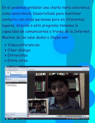 En el podemos entablar una charla tanto sincrónica
como asincrónica. Desarrollada para mantener
contacto con otras personas pero en diferentes
lugares. Gracias a este programa tenemos la
capacidad de comunicarnos a través de la Internet.
Muchos de los usos dados a Skype son:

  Videoconferencias
  Ciber-dialogo
  Entrevistas
  Entre otras
 