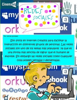 Por: Nicole González


         Son sitios en internet creados para facilitar la
interacción en diferentes grupos de personas. Las redes
  sociales son uno de los temas más populares ya que es
     una forma más sencilla de lograr que el humano se
 exprese. Sin embargo las redes sociales como cualquier
                  cosa poseen ventajas y desventajas.
 