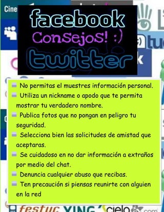 No permitas el muestres información personal.
 Utiliza un nickname o apodo que te permita
mostrar tu verdadero nombre.
 Publica fotos que no pongan en peligro tu
seguridad.
 Selecciona bien las solicitudes de amistad que
aceptaras.
 Se cuidadoso en no dar información a extraños
por medio del chat.
 Denuncia cualquier abuso que recibas.
 Ten precaución si piensas reunirte con alguien
en la red
 