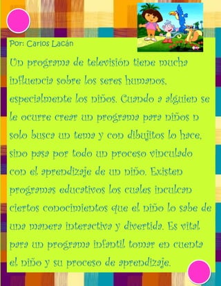 Por: Carlos Lacán

Un programa de televisión tiene mucha
influencia sobre los seres humanos,
especialmente los niños. Cuando a alguien se
le ocurre crear un programa para niños n
solo busca un tema y con dibujitos lo hace,
sino pasa por todo un proceso vinculado
con el aprendizaje de un niño. Existen
programas educativos los cuales inculcan
ciertos conocimientos que el niño lo sabe de
una manera interactiva y divertida. Es vital
para un programa infantil tomar en cuenta
el niño y su proceso de aprendizaje.
 