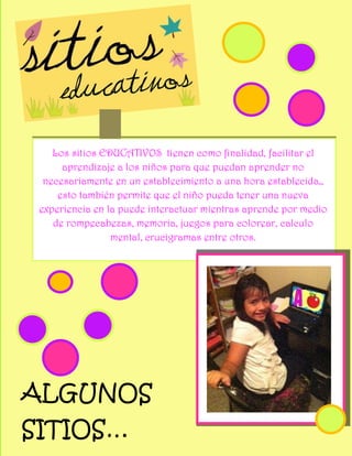 Los sitios EDUCATIVOS tienen como finalidad, facilitar el
      aprendizaje a los niños para que puedan aprender no
  necesariamente en un establecimiento a una hora establecida,,
     esto también permite que el niño pueda tener una nueva
 experiencia en la puede interactuar mientras aprende por medio
    de rompecabezas, memoria, juegos para colorear, calculo
                 mental, crucigramas entre otros.




ALGUNOS
SITIOS…
 