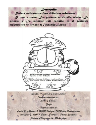 Descripción
    Revista realizada con fines didácticos unicamente.
    El tema a tratar: Los procesos de división celular (La
mitosis y La meiosis) está incluido en el contenido
programático del 3er año de Educación Básica




                  Revista: Procesos de División Celular
                         Imagenes tomadas de:
                            Curtis y Barnes,
                                 Google
                           Textos tomados de:
     Curtis H, y Barnes S (2000) Biología. Ed Medica Panamericana
       Irausquín Y. (2000) Ciencias Biológicas. Panapo.Venezuela.
                  Edición y Diagramación: Mabel Lugo
 