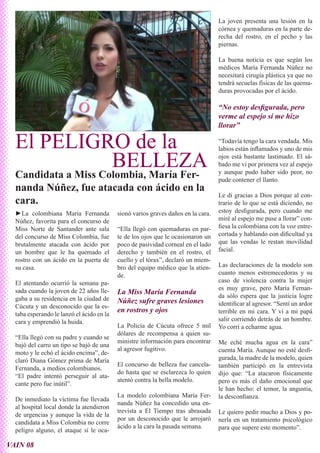 La joven presenta una lesión en la
                                                                                   córnea y quemaduras en la parte de-
                                                                                   recha del rostro, en el pecho y las
                                                                                   piernas.

                                                                                   La buena noticia es que según los
                                                                                   médicos María Fernanda Núñez no
                                                                                   necesitará cirugía plástica ya que no
                                                                                   tendrá secuelas físicas de las quema-
                                                                                   duras provocadas por el ácido.

                                                                                   “No estoy desfigurada, pero
                                                                                   verme al espejo sí me hizo
                                                                                   llorar”

  El PELIGRO de la                                                                 “Todavía tengo la cara vendada. Mis
                                                                                   labios están inflamados y uno de mis

           BELLEZA                                                                 ojos está bastante lastimado. El sá-
                                                                                   bado me vi por primera vez al espejo
  Candidata a Miss Colombia, María Fer-                                            y aunque pudo haber sido peor, no
                                                                                   pude contener el llanto.
  nanda Núñez, fue atacada con ácido en la
                                                                                   Le di gracias a Dios porque al con-
  cara.                                                                            trario de lo que se está diciendo, no
  ►La colombiana María Fernanda            sionó varios graves daños en la cara.   estoy desfigurada, pero cuando me
  Núñez, favorita para el concurso de                                              miré al espejo me puse a llorar” con-
  Miss Norte de Santander ante sala        “Ella llegó con quemaduras en par-      fiesa la colombiana con la voz entre-
  del concurso de Miss Colombia, fue       te de los ojos que le ocasionaron un    cortada y hablando con dificultad ya
  brutalmente atacada con ácido por        poco de pasividad corneal en el lado    que las vendas le restan movilidad
  un hombre que le ha quemado el           derecho y también en el rostro, el      facial.
  rostro con un ácido en la puerta de      cuello y el tórax”, declaró un miem-
  su casa.                                 bro del equipo médico que la atien-     Las declaraciones de la modelo son
                                           de.                                     cuanto menos estremecedoras y su
  El atentando ocurrió la semana pa-                                               caso de violencia contra la mujer
  sada cuando la joven de 22 años lle-                                             es muy grave, pero María Fernan-
                                           La Miss María Fernanda                  da sólo espera que la justicia logre
  gaba a su residencia en la ciudad de     Núñez sufre graves lesiones
  Cúcuta y un desconocido que la es-                                               identificar al agresor. “Sentí un ardor
                                           en rostros y ojos                       terrible en mi cara. Y vi a mi papá
  taba esperando le lanzó el ácido en la
  cara y emprendió la huida.                                                       salir corriendo detrás de un hombre.
                                           La Policía de Cúcuta ofrece 5 mil       Yo corrí a echarme agua.
                                           dólares de recompensa a quien su-
  “Ella llegó con su padre y cuando se
                                           ministre información para encontrar     Me eché mucha agua en la cara”
  bajó del carro un tipo se bajó de una
                                           al agresor fugitivo.                    cuenta María. Aunque no esté desfi-
  moto y le echó el ácido encima”, de-
  claró Diana Gómez prima de María                                                 gurada, la madre de la modelo, quien
                                           El concurso de belleza fue cancela-     también participó en la entrevista
  Fernanda, a medios colombianos.
                                           do hasta que se esclarezca lo quien     dijo que: “La atacaron físicamente
  “El padre intentó perseguir al ata-
                                           atentó contra la bella modelo.          pero es más el daño emocional que
  cante pero fue inútil”.
                                                                                   le han hecho: el temor, la angustia,
                                           La modelo colombiana María Fer-         la desconfianza.
  De inmediato la víctima fue llevada
                                           nanda Núñez ha concedido una en-
  al hospital local donde la atendieron
                                           trevista a El Tiempo tras abrasada      Le quiero pedir mucho a Dios y po-
  de urgencias y aunque la vida de la
                                           por un desconocido que le arrojaró      nerla en un tratamiento psicológico
  candidata a Miss Colombia no corre
                                           ácido a la cara la pasada semana.       para que supere este momento”.
  peligro alguno, el ataque sí le oca-

VAIN 08
 