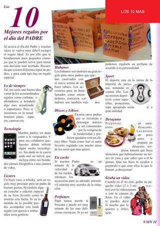 10
Los
                                                                                             LOS 10 MAS




Mejores regalos por
el día del PADRE
Se acerca el día del Padre y muchas
veces se vuelve muy difícil escoger
el regalo ideal. Es por ello que te
brindaremos unos pequeños conse-
jos que te pueden servir para tomar
                                                                                  podemos regalarle un perfume de
una decisión mas acertada. Recuer-
                                         Habanos                                  acuerdo a su personalidad.
da que existen diferentes tipos de pa-
                                         Los habanos son también un gran re-
dres, y para cada tipo hay un regalo
                                         galo para otros padres que que-          Sport
especial.
                                         dan cautivados con                       El deporte esta en la rutina de la
                                         el suave aroma de un                     mayoría de perso-
Lo de siempre                            buen tabaco. Los ac-                     nas, tomando en
Tal vez seria una buena idea             cesorios para un buen                    cuenta ello. Los
variar de los acostumbrados              fumador como encen-                      accesorios depor-
regalos como corbatas o                  dedores, ceniceros, cor-                 tivos como zapa-
afeitadores, y brindarle                 tadores son también vali-     dos.       tillas, protectores,
algo mas actualizado
                                                                                  ropa apropiada serán          d e
o espontaneo. Pero si
                                         Discos y Libros                          gran utilidad.
insistimos en lo usual
                                                          Existen otros padres
tenemos pipas, zapa-
                                                           que se resistirán a    Desayuno
tos, camisas etc.
                                                            descargar música      Prepárale                un sucu-
                                                             y ser consumidos     lento                    desayuno.
Tecnología                                                   por la vorágine de                           Levántate
          Muchos padres sin duda                        la modernidad y pre-                               un    poco
          están a la vanguardia. Y                 fieren quedarse con un clá-                             antes     y
           para sus cotidianos que-      sico libro. Nada como leer al autor                               prepara un
           haceres deben utilizar        favorito regalado con mucho amor                              desayuno sor-
           algún medio tecnológi-        de los seres que mas quiere.                         presa. Intenta que haya
           co. Sin duda no le caería
                                                                                  alimentos que habitualmente no tie-
           nada mal un móvil, que
                                         En coche                                 nes en casa y que sabes que a él le
           incluya entre sus bonda-
                                         Si nuestro Padre           es      un    gustan. Que tus hijos te ayuden a
des cámara fotográfica o una cámara
                                         amante de la                             preparalo o que sean ellos lo que le
de video.
                                         velocidad y                              llamen ¡a desayunar!
                                         de las ruedas,
Licores                                  entonces los
Un buen vino, o whisky será un re-
                                                                                  Graba un video
                                         accesorios para su adorado automó-       Cuando no él no esté, graba un pe-
galo muy preciado para un padre de       vil estarían muy acordes de la situa-    queño vídeo (2 o 3 mi-       nu-
buenos gustos, llevándole algu-          ción.                                    tos) con la videocámara
na cosecha o edición especial
                                                                                  o con la cámara de
de su licor favorito como lo
                                         Perfumes                                 fotos. En el vídeo
amerita esta fecha. Si en la
                                         Papá nunca pierde la                     le puedes decir
medida de lo posible pue-
                                         frescura y puede ser muy                 lo mucho que lo
des acompañar este lindo
                                         amante de las mas deli-                  quieres y felici-
regalo con quesos o embu-
                                         ciosas escencias. Si es así              tarlo.
tidos seria perfecto.

                                                                                                              VAIN 11
 