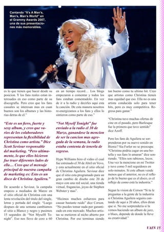 Cantando “It’s A Man’s,
    Man’s, Man’s World” en
    el Grammy Awards 2007,
    una de sus presentacio-
    nes más memorables.




es lo que tienen que hacer desde su       en un tiempo record… Los blogs           tan bueno como tu ultimo hit. Creo
posicion. Y los fans reales estan in-     empezaron a comentar y todos los         que artistas como Christina tienen
teresados en eso como parte de su         fans estaban comentadolo. En vez         mas equidad que eso. Ella no es una
discografía. Pero creo que los fans       de ir a la radio y decirles aqui esta    artista conducida solo para tener
casuales se interesan mas en cuan         la canción. De esta manera nosotros      hits, pero es muy competitiva. Re-
buenos son los albumes y las histo-       re-energizamos a los fans y ellos lo     gresa para ganar.”
rias detras de el.”                       sintieron como parte de eso.”
                                                                                   “Christina tuvo muchas ofertas de
“Este es un fiero, fuerte y               “Not Myself Tonight” fue                 cine en el pasado, pero Burlesque
sexy album, y creo que va-                enviado a la radio el 30 de              fue la primera que tuvo sentido”
                                                                                   dice Azoff.
rios de los colaboradores                 Marzo, ganandose la mencion
representan la flexibilidad de            de ser la cancion mas agre-              Pero los fans de Aguilera se sor-
Christina como artista.” Dice             gada de la semana, la radio              prenderan por su nuevo sonido en
Scott Seviour responsable                 estaba contenta de tenerla de            Bionic? Sia Furler no se preocupa:
del marketing. “Pero ultima-              regreso.                                 “Christina podría cagar en una bo-
mente, lo que ellos hicieron                                                       tella y sus fans lo amaran” dice son-
                                          Hype Williams hizo el video el cual      riendo. “Ellos son rabiosos, locos.
fue traer diferentes lados de
                                          fue estrenado el 30 de Abril en Vevo,    Una vez la mencione en mi Twitter
ella… Creo que el mensaje                                                          y tuve como 5 mil seguidores en
                                          y esta actualmente en el sitio oficial
principal de nuestra campaña              de Christina Aguilera. Seviour dice      solo minutos. Si este album vende
de marketing es: Esto es un               que el sitio esta programado para un     menos que el anterior, no es el refle-
disco de Christina Aguilera.”             gran cambio de diseño este 20 de         jo de lo bueno que es el disco, es el
                                          mayo con una red social, una tienda      reflejo de como está la industria.”
De acuerdo a Seviour, la campaña          virtual, fragancias, joyas de Stephen
empezo a mediados de Marzo en             Webster y mas”.                          Segun la vision de Corson “Si tu le
el sitio oficial de Christina con una                                              preguntas a la gente de la industria
lenta revelación del titulo del single,   “Hicimos muchos esfuerzos para           si Christina Aguilera seguira can-
letras y portada del single. “Luego       causar bastante ruido” dice Corson.      tando de aqui a 20 años, ellos diran
despues de una semana cambiamos           “No puedes tomar nada por garanti-       que si. No me sorprenderia si la
el sitio a Blanco y negro y pusimos       zado en este mercado. Muchos artis-      vemos haciendo un album de jazz,
15 segundos de “Not Myselft To-           tas se metieron al nicho abierto por     o blues, depende de donde la lleve
night”. Eso nos llevo de cero a 60        Christina. Por eso terminas siendo       su creatividad.”


                                                                                                                 VAIN 15
 