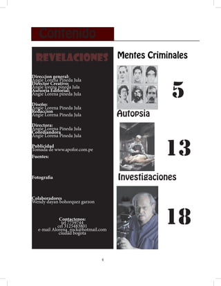 Contenido
 REVELACIONES Mentes Criminales
Direccion general:


                                                  5
Angie Lorena Pineda Jula
Director Creativo:
Angie lorena pineda Jula
Asesoria Editorial:
Angie Lorena pineda Jula

Diseño:
Angie Lorena Pineda Jula
Redaccion
Angie Lorena Pineda Jula             Autopsia
Directora:
Angie Lorena Pineda Jula
Coordiandora
Angie Lorena Pineda Jula

Publicidad
Tomada de www.apofor.com.pe
Fuentes:
                                                 13
Fotografia                           Investigaciones

Colaboradores
Wendy dayan bohorquez garzon


              Contactenos:
                tel 7759744
             cel 3125483801
   e-mail Alorena_rock@hotmail.com
              ciudad bogota
                                                 18
                               4
 