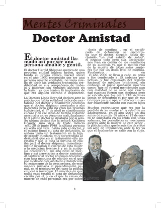 Mentes Criminales
 Doctor Amistad
                                                dosis de morfina , en el certifi-


E
                                             cado de defunción se encontra-
                                             ba que el doctos shepam había de-
      l doctor amistad lla-                  clarado “un mal estado de salud”.
                                             el negaba todo pero sus declaracio-
mado asi por ser una                           nes ivan en contra de los resultados
persona amable y gentil. de su muerte de todas elestas ,muje-
                                               de la
                                                      autopsia ya que    motivo real
El doctor Harold Shipman medico de una res fue por un dosis letal de morfina.
pequeña ciudad inglesa hyden, quien Finalmente                                    en
fundó su propia clínica market street el año 2000 se llevo a cabo su pena
en el año 1993 reconocido por ser una y fue condenado a 15 cadenas per-
persona amable confiable, no tenia mie- petuas, y fue expulsado del registro
do de decir las verdades transmitía cre- nacional de médicos británicos, sin
dibilidad en sus compañeros de traba- embargo al juicio quedaron muchos
jo y paciente sin embargo algunos no casos que no fueron mencionado aun
la tenían ya que tenían la impresión de con claridad no se sabe con exacti-
que era alguien extraño e imponente. tud cuantas fueron sus victimas pero
                                               se calcula que fue entre 218 víctimas
La Doctora Linda Reynold declaro ante la jamás se descubrió el por qué de sus
policía que había subido el índice de mor- crimines ya que aparentaba ser un se-
talidad del doctor y finalmente concluyo ñor felizmente casado con cuatro hijos
que el doctor shipman asesinaba a sus
pacientes pero esto no eran las pruebas Muchos especularon que era por la
suficientes, el 17 de abril se abandonaría perdida de su madre en la edad de su
el caso y en ese lapso de tiempo el doctor adolescencia, en el año 2004 un día
asesinaría a tres personas mas, finalmen- antes de cumplir 58 años el 13 de ene-
te el astuto doctor se delataría por si solo. ro se suicidaría en su celda con unas
Su ultima victima fue la señora Kathleen sabanas, los periodistas se mostraron
Grundy, una vieja de Hyde, falleció alegres ante la muerte de este señor ,
 wEL 28 de junio 1998 la ultima persona la policía indica que le suicidio de el fue
en verla con vida había sido el doctor, y un acto de imponencia ante la ley ya
el mismo firmo su acta de defunción, la que el finalmente se salió con la suya.
señora tenia un testamento en la hija
de grandy quedaría muy sorprendida al
descubrir que en el testamento ella no
estaba y que la toda la fortuna de ella
iba para el doctor shipman, inmediata-
mente llevarían el cuerpo de esta mujer
a la medicina forense r y en la autop-
sia descubrirán un alto nivel de mor-
fina y así arrestarían a doctor amistad.
Al capturar al doctor shipman descubri-
rían una maquina de escribir en el que
por medio de este artefacto el falsificaría
el testamento de la vieja señora, de esta
manera iniciaría el procedimiento pe-
nal, en el transcurso del caso la policía
empezó a investigar 15 muertes en que
todas esas estaba el acta de defunción
escrita por el, y en el que la causa de
muerte de esas personas era por sobre


                                  6
 