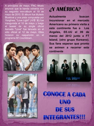    A principios de mayo, FNC Music
    anunció que la banda volvería con
    su segundo mini-álbum el 19 de
                                          ¿Y AMÉRICA?
    mayo de 2010. El álbum fue titulado
    Bluelove y una pista compuesta por    Actualmente           buscan
    Yonghwa, "Love Light" (사랑 빛) fue      incursionar en el mercado
    inaugurada el 10 de mayo y luego      Americano su primera visita a
    el teaser de su single oficial
    llamado "Love" fue lanzado en el      este continente fue a Los
    sitio oficial el 12 de mayo. Ellos    Angeles, EE.UU el 09 de
    hicieron su reaparición en el         marzo del 2012 junto a FT
    programa M! Countdown.
                                          Island. (otro grupo Koreano).
                                          Sus fans esperan que pronto
                                          se animen a recorrer este
                                          continente
 