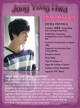  FICHA TÉCNICA
                                       Nombre: 정용화 / Jung Yong
                                        Hwa (Jeong Yong Hwa)
                                       Profesión: Cantante,
                                        Compositor, Actor, Modelo,
                                        MC
                                       Fecha de Nacimiento: 22-Junio-
                                        1989
                                       Lugar de Nacimiento: Seul,
                                        Corea del Sur
                                       Estatura: 180cm
                                       Peso: 65kg
                                       Tipo de Sangre: A
                                       Signo de Zodiaco: Cáncer
                                       Zodiaco chino: Serpiente
                                       Agencia: FNC Music

“Mas que una cara armoniosa”
Yong Hwa nació el 22 de Junio de 1989 en Seúl, Yeoksam-Dong.
Su familia está compuesta por un hermano cuatro años mayor
que él. Se trasladó a Busán en 1991 y vivió allí hasta la escuela
secundaria, donde por primera vez comenzó a componer música.
Después de tomar su examen de admisión a la universidad,
regresó a Seúl, donde se unió a F&C Music . Yong Hwa es ahora
guitarrista y vocalista del grupo coreano C.N.Blue, tras el éxito de
You're Beautiful, YongHwa se convirtió en el nuevo líder de
C.N.Blue, reemplazando a Lee Jong Hyun.
 
