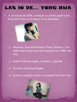 LAS 10 DE… YONG HWA
1. A principios de 2009, consiguió su primer papel como
   Kang Shin Woo en el drama You're Beautiful.




    2. Aficiones: Escuchar Música, Piano, Guitarra. Los
       estilos de música que mas le gustan son: R&B, Hip-
       Hop.

    3. Habla 3 idiomas Inglés, Coreano y Japonés

    4. Fanclub: Emotional Angels

    5. Quiere y respeta mucho a su amiga Park Shin Hye.
 