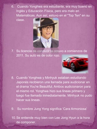 6. Cuando Yonghwa era estudiante, era muy bueno en
   Inglés y Educación Física, pero era malo en
   Matemáticas. Aun así, estuvo en el "Top Ten" en su
   clase.




7. Su licencia de conducir la obtuvo a comienzos de
   2011. Su auto es de color rojo.




8. Cuando Yonghwa y Minhyuk estaban estudiando
   Japonés recibieron una llamada para audicionar en
   el drama You're Beautiful. Ambos audicionaron para
   el mismo rol. Yonghwa hizo sus lineas primero y
   luego fue llamado inmediatamente. Minhyuk no pudo
   hacer sus lineas.

9. Su nombre Jung Yong significa „Cara Armoniosa‟

10. Se entiende muy bien con Lee Jong Hyun a la hora
    de componer.
 