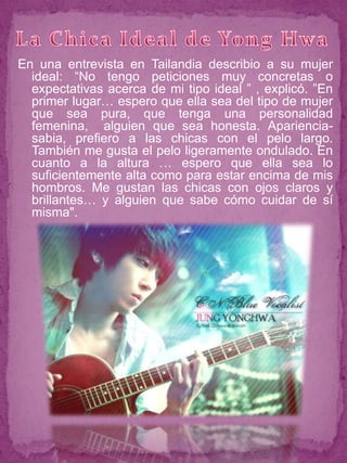 En una entrevista en Tailandia describio a su mujer
  ideal: “No tengo peticiones muy concretas o
  expectativas acerca de mi tipo ideal ” , explicó. ”En
  primer lugar… espero que ella sea del tipo de mujer
  que sea pura, que tenga una personalidad
  femenina, alguien que sea honesta. Apariencia-
  sabia, prefiero a las chicas con el pelo largo.
  También me gusta el pelo ligeramente ondulado. En
  cuanto a la altura … espero que ella sea lo
  suficientemente alta como para estar encima de mis
  hombros. Me gustan las chicas con ojos claros y
  brillantes… y alguien que sabe cómo cuidar de sí
  misma".
 