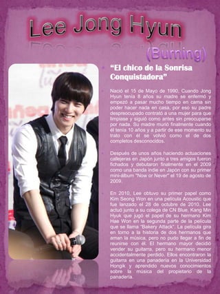  “El chico de la Sonrisa
    Conquistadora”
   Nació el 15 de Mayo de 1990, Cuando Jong
    Hyun tenía 8 años su madre se enfermó y
    empezó a pasar mucho tiempo en cama sin
    poder hacer nada en casa, por eso su padre
    despreocupado contrató a una mujer para que
    limpiase y siguió como antes sin preocuparse
    por nada. Su madre murió finalmente cuando
    él tenía 10 años y a partir de ese momento su
    trato con él se volvió como el de dos
    completos desconocidos.

   Después de unos años haciendo actuaciones
    callejeras en Japón junto a tres amigos fueron
    fichados y debutaron finalmente en el 2009
    como una banda indie en Japón con su primer
    mini-álbum "Now or Never'' el 19 de agosto de
    2009.

   En 2010, Lee obtuvo su primer papel como
    Kim Seong Won en una película Acoustic que
    fue lanzado el 28 de octubre de 2010. Lee
    actuó junto a su colega de CN Blue, Kang Min
    Hyuk que jugó el papel de su hermano Kim
    Hae Won en la segunda parte de la película
    que se llama “Bakery Attack“. La película gira
    en torno a la historia de dos hermanos que
    aman la música, pero no pudo llegar a fin de
    reunirse con él. El hermano mayor decidió
    vender su guitarra, pero su hermano menor
    accidentalmente perdido. Ellos encontraron la
    guitarra en una panadería en la Universidad
    Hongik y aprendido nuevos conocimientos
    sobre la música del propietario de la
    panadería.
 