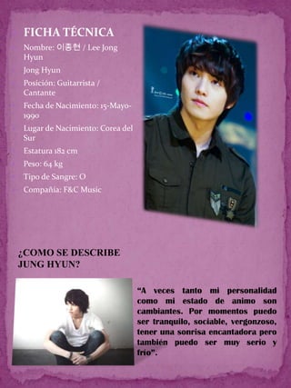  FICHA TÉCNICA
   Nombre: 이종현 / Lee Jong
    Hyun
   Jong Hyun
   Posición: Guitarrista /
    Cantante
   Fecha de Nacimiento: 15-Mayo-
    1990
   Lugar de Nacimiento: Corea del
    Sur
   Estatura 182 cm
   Peso: 64 kg
   Tipo de Sangre: O
   Compañía: F&C Music




    ¿COMO SE DESCRIBE
    JUNG HYUN?

                                     “A veces tanto mi personalidad
                                     como mi estado de animo son
                                     cambiantes. Por momentos puedo
                                     ser tranquilo, sociable, vergonzoso,
                                     tener una sonrisa encantadora pero
                                     también puedo ser muy serio y
                                     frío”.
 