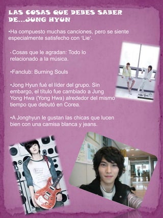 LAS COSAS QUE DEBES SABER
DE…JUNG HYUN
•Ha compuesto muchas canciones, pero se siente
especialmente satisfecho con ‘Lie’.

• Cosas que le agradan: Todo lo
relacionado a la música.

•Fanclub: Burning Souls

•Jong Hyun fué el líder del grupo. Sin
embargo, el título fue cambiado a Jung
Yong Hwa (Yong Hwa) alrededor del mismo
tiempo que debutó en Corea.

•A Jonghyun le gustan las chicas que lucen
bien con una camisa blanca y jeans.
 