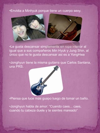 •Envidia a Minhyuk porque tiene un cuerpo sexy.




•Le gusta descansar simplemente en ropa interior al
igual que a sus compañeros Min Hyuk y Jung Shin, al
único que no le gusta descansar asi es a YongHwa

•Jonghyun tiene la misma guitarra que Carlos Santana,
una PRS.




•Piensa que luce más guapo luego de tomar un baño.

•Jonghyun habla de amor: “Cuando caes... caes,
cuando tu cabeza duele y te sientes mareado”
 