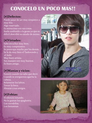 CONOCELO UN POCO MAS!!
{#}Defectos:
Puede pasar de ser muy simpático a
muy frío.
Algo reservado.
Es minucioso con sus cosas.
Suele confundir a la gente ya que es
dificil describir su estado de ánimo.

{#}Virtudes:
Sabe escuchar muy bien.
Es muy comprensivo.
Se preocupa mucho por los demás.
Se le da muy bien el Taekwondo y
el Judo.
Muy buen artista.
Sus masajes son muy buenos.
Es buen amigo.


{#}Manías y vicios:
Sonreír cuando no sabe que decir.
Cuando se averguenza agacha la
cabeza.
Relamerse los labios.
Torcer la boca.
Abrazar a sus amigos.

{#}Fobias:
El silencio rotundo.
No le gustan los spaghettis.
Los cocodrilos.
Los fantasmas.
 
