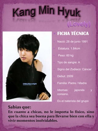  FICHA TÉCNICA
                              Nació: 28 de junio 1991

                              Estatura. 1.84cm

                              Peso: 60 kg

                              Tipo de sangre: A

                              Signo del Zodiaco: Cáncer

                              Debut: 2009

                              Familia: Padre / Madre

                              Idiomas:      japonés       y
                               coreano.

                              Es el baterista del grupo

Sabias que:
En cuanto a chicas, no le importa lo físico, sino
que la chica sea buena para llevarse bien con ella y
vivir momentos inolvidables.
 