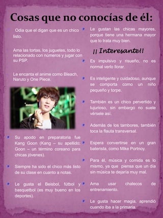Cosas que no conocías de él:
     Odia que el digan que es un chico     Le gustan las chicas mayores,
    listo.                                  porque tiene una hermana mayor
                                            que lo trata muy bien.

   Ama las tortas, los juguetes, todo lo    ¡¡ Interesante!!
    relacionado con números y jugar con
    su PSP.                                 Es impulsivo y risueño, no es
                                           normal verlo llorar.
   Le encanta el anime como Bleach,
    Naruto y One Piece.                     Es inteligente y cuidadoso, aunque
                                            se comporta como un niño
                                            pequeño y torpe.

                                            También es un chico pervertido y
                                            lujurioso, sin embargo no suele
                                            vérsele así.

                                            Además de los tambores, también
                                            toca la flauta transversal.
    Su apodo en preparatoria fue
    Kang Goon (Kang – su apellido;          Espera convertirse en un gran
    Goon – un término coreano para          baterista, como Mike Portnoy.
    chicas jóvenes).
                                            Para él, música y comida es lo
    Siempre ha sido el chico más listo      mismo, ya que piensa que un día
    de su clase en cuanto a notas.          sin música te dejaría muy mal.

    Le gusta el Beisbol, fútbol y           Ama     usar      chalecos     de
    basquetbol (es muy bueno en los         entrenamiento.
    deportes).
                                            Le gusta hacer magia, aprendió
                                            cuando iba a la primaria.
 