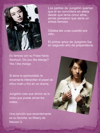  Los padres de Jungshin querían
                              que él se convirtiera en atleta
                              desde que tenía cinco años,
                              jamás pensaron que sería un
                              artista famoso.

                            Odiaba las uvas cuando era
                              niño.

                              El primer amor de Jungshin fue
                              en segundo año de preparatoria.


Es famoso por su Frase hacia
Seohyun. Do you like Mango?
Yes I like mango



Si tiene la oportunidad, le
encantaría interpretar el papel de
chico malo y frío en un drama.


Jungshin cree que dormir es lo
único que puede aliviar los
males.



Una canción que recientemente
es su favorita, es Misery de
Maroon 5.
 