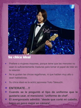  Su chica ideal
  Prefiere a mujeres mayores, porque teme que las menores no
  sean lo suficientemente maduras para tomar el papel de líder en
  la relación
  No le gustan las chicas regañonas, ni que hablen muy alto o
  sean habladoras.
  Su chica ideal es la actriz japonesa Yuko Takeuchi.

  ENTERATE…!!
  Cuando se le preguntó el tipo de uniforme que le
  gustaría usar, el mencionó: 'uniforme de chef'.
  El avergonzado admitió: 'desde que corté mi cabello,
  luzco un poco mejor en cámara'.
 