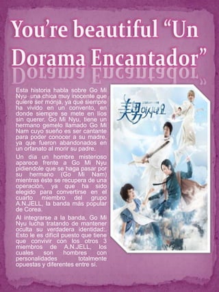 Esta historia habla sobre Go Mi
Nyu una chica muy inocente que
quiere ser monja, ya que siempre
ha vivido en un convento, en
donde siempre se mete en líos
sin querer. Go Mi Nyu, tiene un
hermano gemelo llamado Go Mi
Nam cuyo sueño es ser cantante
para poder conocer a su madre,
ya que fueron abandonados en
un orfanato al morir su padre.
Un día un hombre misterioso
aparece frente a Go Mi Nyu
pidiendole que se haga pasar por
su hermano (Go Mi Nam)
mientras éste se recupera de una
operación, ya que ha sido
elegido para convertirse en el
cuarto miembro del grupo
A.N.JELL, la banda más popular
de Corea.
Al integrarse a la banda, Go Mi
Nyu lucha tratando de mantener
oculta su verdadera identidad:.
Esto le es difícil puesto que tiene
que convivir con los otros 3
miembros de A.N.JELL, los
cuales    son       hombres     con
personalidades           totalmente
opuestas y diferentes entre sí.
 
