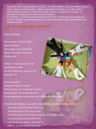 Kang Shin Woo, el guitarrista de A.N.JELL, un chico solitario y aun así maduro para su
    edad, Jeremy es el hiperactivo y alegre baterista de la banda y por utlimo esta el
    perfeccionista y obsesivo Hwang Tae Kyung, el líder y vocalista de A.N.JELL, el
    descubre la verdad que encierra el nuevo miembro.
    Sin embargo, un secreto une los destinos de Mi Nyu y Tae Kyung, una verdad que
    pondra a prueba los sentimientos que ha nacido entre ellos y que puede llevarlos por
    distintos rumbos.




FICHA TÉCNICA


Título original: 미남이시네요 /
Minami Shineyo
Título inglés: You're Beautiful
Género: Comedia - Romance
Cadena: SBS


Emisión: 07 de Octubre al 26 de
Noviembre de 2009
Horario: Miércoles y Jueves 21:55
Episodios: 16


Tema de apertura:
Still As Ever de Lee Hong Ki
Tema de clausura: Promise de A.N.JELL
Banda sonora: You're Beautiful OST
Drama relacionado: Ikemen Desu Ne (VERSIÓN JAPONESA)


El reparto es fantástico, pues está compuesto por grandes estrellas de Corea.
   Jang Geun Suk es Hwang Tae Kyung
   Kang Soo Han es Tae Kyung (niño)
   Park Shin Hye es Go Mi Nam (hombre) / Go Mi Nyu (mujer)
   Jung Yong Hwa es Kang Shin Woo
   Lee Hong Ki es Jeremy / Kang On Yu
   UEE es Yoo He Yi (Hada Malvada)
 