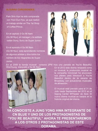 Park Shin Hye ha sido comparada
con Yoon Eun Hye, ya que realizó
un trabajo similar en The 1st Shop
of Coffee Prince.


En el capitulo 3 Go Mi Nam
(Go Mi Nyu), el manager y la estilista
bailan Sorry, Sorry de Super Junior.


En el episodio 4 Go Mi Nam
(Go Mi Nyu) esta aprendiendo nombres
de algunos artistas y dice todos los
nombre de los ntegrantes de Super
Junior.
En el 2009 la banda musical coreana 2PM hizo una parodia de You're Beautiful.
WooYoung interpretó a Go Mi Nam.         En el 2012 este drama renacerá como
                                         un musical, la producción musical de
                                         la compañia Cincinnati ha anunciado
                                         sus planes para introducir a You're
                                         Beautiful dentro de la escena de
                                         Broadway, con actuaciones musicales
                                         de alineación.

                                           El musical está previsto para el 31 de
                                           Julio hasta Septiembre del 2012 en el
                                           Sejong Center MTheater de Seúl. El
                                           nuevo drama musical se basará en la
                                           historia original del drama.




YA CONOCISTE A JUNG YONG HWA INTEGRANTE DE
   CN BLUE Y UNO DE LOS PROTAGONISTAS DE
“YOU RE BEAUTIFUL” AHORA TE PRESENTAREMOS
    A LOS OTROS 2 PROTAGONISTAS DE ESTE
                  DORAMA.
 