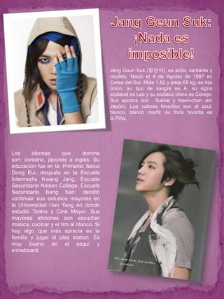Jang Geun Suk (장근석), es actor, cantante y
                                          modelo. Nació el 4 de Agosto de 1987 en
                                          Corea del Sur. Mide 1.82 y pesa 65 kg; es hijo
                                          único, su tipo de sangre es A, su signo
                                          zodiacal es Leo y su zodiaco chino es Conejo.
                                          Sus apodos son Sukkie y Keun-chan (en
                                          Japón). Los colores favoritos son el azul,
                                          blanco, blanco marfil; su fruta favorita es
                                          la Piña.




Los     idiomas      que        domina
son: coreano, japonés e inglés. Su
educación fue en la Primaria: Seoul
Dong Eui, después en la Escuela
Intermedia Kwang Jang, Escuela
Secundaria Nelson College, Escuela
Secundaria Bang San; decidió
continuar sus estudios mayores en
la Universidad Han Yang en donde
estudió Teatro y Cine Mayor. Sus
mayores aficiones son escuchar
música, cocinar y el tiro al blanco. Si
hay algo que más aprecia es la
familia y jugar el play station. Es
muy bueno en el esquí y
snowboard.
 