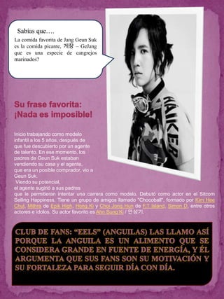 ¿Sabías que….
La comida favorita de Jang Geun Suk
es la comida picante, 게장 – GeJang
que es una especie de cangrejos
marinados?




Inicio trabajando como modelo
infantil a los 5 años, después de
que fue descubierto por un agente
de talento. En ese momento, los
padres de Geun Suk estaban
vendiendo su casa y el agente,
que era un posible comprador, vio a
Geun Suk.
 Viendo su potencial,
el agente sugirió a sus padres
que le permitieran intentar una carrera como modelo. Debutó como actor en el Sitcom
Selling Happiness. Tiene un grupo de amigos llamado "Chocoball", formado por Kim Hee
Chul, Mithra de Epik High, Hong Ki y Choi Jong Hun de F.T Island, Simon D, entre otros
actores e ídolos. Su actor favorito es Ahn Sung Ki / 안성기.
 