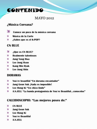 CONTENIDO
                      MAYO 2012
¿Música Coreana?

   Conoce un poco de la música coreana
   Música de la Corte
   ¿Sabes que es el K-POP?

CN BLUE
   ¿Que es CN BLUE?
   Realmente talentosos
   Jung Yong Hwa
   Lee Jong Hyun
   Kang Min Hyuk
   Lee Jung Shin

DORAMAS
   You´re beautiful “Un dorama encantador”
   Jang Geun Suk ¡Nada es imposible!
   Lee Hong Ki “Un chico lindo”
   A.N.JELL “La banda protagonista de You´re Beautiful…conocelos”


CALEIDOSCOPIO: “Las mejores poses de:”
   CN BLUE
   Jang Geun Suk
   Lee Hong Ki
   You´re Beautiful
   A.N.JELL
 