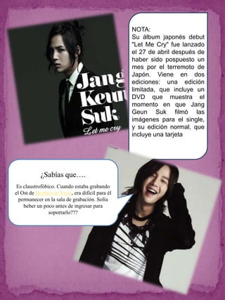 NOTA:
                                                 Su álbum japonés debut
                                                 "Let Me Cry" fue lanzado
                                                 el 27 de abril después de
                                                 haber sido pospuesto un
                                                 mes por el terremoto de
                                                 Japón. Viene en dos
                                                 ediciones: una edición
                                                 limitada, que incluye un
                                                 DVD que muestra el
                                                 momento en que Jang
                                                 Geun Suk filmó las
                                                 imágenes para el single,
                                                 y su edición normal, que
                                                 incluye una tarjeta




            ¿Sabías que….
 Es claustrofóbico. Cuando estaba grabando
el Ost de Beethoven Virus, era difícil para él
  permanecer en la sala de grabación. Solía
    beber un poco antes de ingresar para
                soportarlo???
 