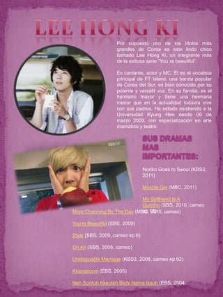 Por supuesto uno de los ídolos más
                   grandes de Corea es este lindo chico
                   llamado Lee Hong Ki, un integrante más
                   de la exitosa serie “You re beautiful”.

                   Es cantante, actor y MC. Él es el vocalista
                   principal de FT Island, una banda popular
                   de Corea del Sur, es bien conocido por su
                   potente y versátil voz. En su familia, es el
                   hermano mayor y tiene una hermana
                   menor que en la actualidad todavía vive
                   con sus padres. Ha estado asistiendo a la
                   Universidad Kyung Hee desde 09 de
                   marzo 2009, con especialización en arte
                   dramático y teatro.




                                Noriko Goes to Seoul (KBS2,
                                2011)

                                Muscle Girl (MBC, 2011)

                            My Girlfriend Is A
                            Gumiho (SBS, 2010, cameo
More Charming By The Day (MBC, 16)
                            ep 2010, cameo)

You're Beautiful (SBS, 2009)

Style (SBS, 2009, cameo ep 6)

On Air (SBS, 2008, cameo)

Unstoppable Marriage (KBS2, 2008, cameo ep 62)

Kkangsooni (EBS, 2005)

Neh Sontob Kkeuteh Bichi Nama Issuh (EBS, 2004
 