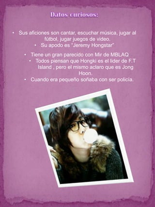 • Sus aficiones son cantar, escuchar música, jugar al
             fútbol, jugar juegos de video.
         • Su apodo es “Jeremy Hongstar”
     • Tiene un gran parecido con Mir de MBLAQ
       • Todos piensan que Hongki es el lider de F.T
          Island , pero el mismo aclaro que es Jong
                             Hoon.
     • Cuando era pequeño soñaba con ser policía.
 