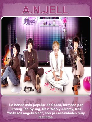 La banda más popular de Corea, formada por
  Hwang Tae Kyung, Shin Woo y Jeremy, tres
"bellezas angelicales", con personalidades muy
                   distintas.
 