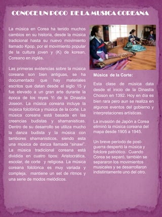 CONOCE UN POCO DE LA MUSICA COREANA

   La música en Corea ha tenido muchos
    cambios en su historia, desde la música
    tradicional hasta su nuevo movimiento
    llamado Kpop, por el movimiento popular
    de la cultura joven y (K) de korean,
    Coreano en inglés.

   Las primeras evidencias sobre la música
    coreana son bien antiguas, se ha             Música de la Corte:
    documentado que hay materiales
                                                 Esta clase de música data
    escritos que datan desde el siglo 15 y
                                                 desde el inicio de la Dinastía
    fue elevado a un gran arte durante la
                                                 Choson en 1392. Hoy en día es
    época de los reyes Yi de la Dinastía
                                                 bien rara pero aun se realiza en
    Joseon. La música coreana incluye la
                                                 algunos eventos del gobierno y
    música folclórica y música de la corte. La
                                                 interpretaciones artísticas.
    música coreana está basada en las
    creencias budistas y shamanisticas.          La invasión de Japón a Corea
    Dentro de su desarrollo se utiliza mucho     eliminó la música coreana del
    la danza budista y la música con             mapa desde 1905 a 1945.
    tambores shamanisticos, siendo esta
                                                 Un breve período de post-
    una música de danza llamada “sinawi”.
                                                 guerra despertó la música y
    La música tradicional coreana está           folclore patriótico. Cuando
    dividida en cuatro tipos: Aristocrática,     Corea se separó, también se
    escolar, de corte y religiosa. La música     separaron los movimientos
    coreana folclórica es muy variada y          musicales y se desarrollaron
    compleja, mantiene un set de ritmos y        indistintamente uno del otro.
    una serie de modos melódicos.
 
