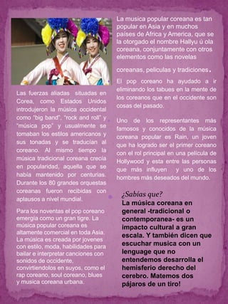    La musica popular coreana es tan
                                         popular en Asia y en muchos
                                         países de Africa y America, que se
                                         la otorgado el nombre Hallyu ú ola
                                         coreana, conjuntamente con otros
                                         elementos como las novelas

                                         coreanas, peliculas y tradiciones   .
                                        El pop coreano ha ayudado a ir
                                         eliminando los tabues en la mente de
Las fuerzas aliadas situadas en
                                         los coreanos que en el occidente son
Corea, como Estados Unidos
                                         cosas del pasado.
introdujeron la música occidental
como “big band”, “rock and roll” y
                                        Uno de los representantes más
“música pop” y usualmente se
                                         famosos y conocidos de la música
tomaban los estilos americanos y
                                         coreana popular es Rain, un joven
sus tonadas y se traducían al
                                         que ha logrado ser el primer coreano
coreano. Al mismo tiempo la
                                         con el rol principal en una película de
música tradicional coreana crecía
                                         Hollywood y esta entre las personas
en popularidad, aquella que se
                                         que más influyen        y uno de los
había mantenido por centurias.
                                         hombres más deseados del mundo.
Durante los 80 grandes orquestas
coreanas fueron recibidas con
                                           ¿Sabías que?
aplausos a nivel mundial.                 La música coreana en
Para los noventas el pop coreano           general -tradicional o
emergía como un gran tigre. La             contemporanea- es un
música popular coreana es                  impacto cultural a gran
altamente comercial en toda Asia.
                                           escala. Y también dicen que
La música es creada por jovenes
con estilo, moda, habilidades para         escuchar musica con un
bailar e interpretar canciones con         lenguage que no
sonidos de occidente,                      entendemos desarrolla el
convirtiendolos en suyos, como el          hemisferio derecho del
rap coreano, soul coreano, blues           cerebro. Matemos dos
y musica coreana urbana.                   pájaros de un tiro!
 