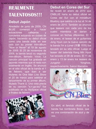 En abril, el fanclub oficial de la banda fue nombrada Boice, que es una combinación de azul y de voz. A principios de may


     REALMENTE                                               Debut en Corea del Sur
                                                              Se reveló en enero de 2010 que
         TALENTOSOS!!!                                        CNBLUE haría su debut oficial en
                                                              Corea del Sur con el minialbum
     Debut Japón                                             Bluetory que saldría a la luz el 14 de
                                                              enero de 2010. También se anunció
        Alrededor de junio de 2009, CN
                                                              que teasers con cada uno de los
         BLUE       comenzó        a    hacer
         actuaciones         callejeras     y                 cuatro miembros se darían a
         conciertos actuando en clubes de                     conocer en fechas diferentes. El 7
         Japón, haciendo su debut oficial                     de enero, el teaser de el guitarrista
         como una banda indie en ese                          Jong Hyun con la nueva canción de
         país con su primer mini-álbum                        la banda I'm a Loner (외톨 이야) fue
         "Now or Never'' el 19 de agosto
                                                              lanzado en su sitio oficial. Luego el
         de 2009. El 25 de noviembre de
         2009, la banda lanzó su segundo                      teaser del baterista Kang Min Hyuk
         mini-álbum, llamado Voice. La                        fue lanzado el 08 de enero. El 11 de
         canción principal fue grabada en                     enero y 13 de enero los teasers de
         japonés mientras que el resto son                    Jungshin                    Yonghwa,
         totalmente en Inglés. Se anunció                     respectivamente, fueron liberados.
         en el sitio oficial de la banda el 1
         de febrero, que iban a ser
         titulares de One Man Live Show
         el 20 de marzo para celebrar el
         lanzamiento de su primer álbum,
         titulado Thank U. Una vista previa
         de su canción "a.ri.ga.tou" fue
         publicado en su MySpace oficial
         a finales de febrero.




                                                               En abril, el fanclub oficial de la
                                                               banda fue nombrada Boice, que
                                                               es una combinación de azul y de
                                                               voz.
 
