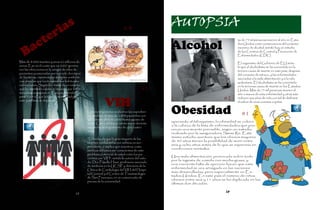 AUTOPSIA    s                                                                                     AUTOPSIA
         ia                                                                  #4
      er
    ct                                                                                            Alcohol
                                                                                                                                       ás de 75 mil personas mueren al año en Esta-


  a
                                                                                                                                       dos Unidos como consecuencia del consumo


B
                                                                                                                                       excesivo de alcohol, señaló hoy un estudio
                                                                                                                                       de los Centros de Control y Prevención de
                                                                                                                                       Enfermedades (CDC).
Más de 8.000 muertes y unos 62 millones de                                                                                             El organismo del Gobierno de EU seña-
euros. Ese es el coste que en 2007 genera-                                                                                             ló que el alcoholismo se ha convertido en la
ron las infecciones en la sangre de miles de                                                                                           tercera causa de muerte en este país, después
pacientes ocasionadas por tan sólo dos tipos                                                                                           del consumo de tabaco, y las enfermedades
de bacterias, resistentes a múltiples antibióti-                                                                                       asociadas a la mala alimentación y a la vida
cos, para las que los tratamientos habituales                                                                                          sedentaria. El alcoholismo se ha convertido
no funcionan. Según los datos de un estudio
que ha intentado valorar el impacto que estos                                             #3                                           en la terceras causa de muerte en los Estados
                                                                                                                                       Unidos. Más de 75 mil personas mueren al
microbios ocasionan en Europa, la tendencia                                                                                            año a manos de esta enfermedad y otras más
para 2015 es que la tasa de mortalidad por
                                                                                                                               #2
                                                               VIH
                                                                                                                                       reducen sus años de vida con tal de disfrutar
este problema se duplique.                                                                                                             el sabor de unas cuantas copitas.


                                                   Los investigadores analizaron los expedien-
                                                   tes médicos de más de 2,800 pacientes con
                                                                                                  Obesidad                               #1
                                                   VIH desde abril de 2000 hasta agosto de
                                                                                                  uperando al tabaquismo, la obesidad se coloca
                                                   2009. Cerca del 8 por ciento murió durante
                                                                                                  a la cabeza de la lista de enfermedades que pro-
                                                   una media de seguimiento de casi cuatro
                                                                                                  vocan una muerte previsible, según un estudio
                                                   años.
                                                                                                  realizado por la aseguradora Swiss Re. Este
                                                                                                  mismo estudio aventura que los obesos mayores
                                                   “El hecho de que la gran mayoría de las
                                                                                                  de 40 años tienen la posibilidad de morir entre
                                                   muertes cardiacas fueron súbitas es sor-
                                                                                                  seis y ocho años antes de lo que se esperaría en
                                                   prendente, e implica que nosotros, como
                                                                                                  condiciones normales.
                                                   médicos debemos ser conscientes de este
                                                   problema potencial de salud entre los pa-
                                                                                                  Una mala alimentación, provocada sobre todo
                                                   cientes con VIH”, señaló la autora del estu-
                                                                                                  por la ingesta de comida con mucha grasa, y
                                                   dio Dra. Priscilla Hsue, profesora asociada
                                                                                                  una creciente falta de ejercicio hacen que esta
                                                   de medicina en la UCSF y directora de la
                                                                                                  enfermedad se vea arraigada en las naciones
                                                   Clínica de Cardiología del VIH del Hospi-
                                                                                                  más desarrolladas, pero especialmente en Es-
                                                   tal General y el Centro de Traumatología
                                                                                                  tados Unidos. En este país el número de niños
                                                   de San Francisco, en un comunicado de
                                                                                                  obesos entre seis y 11 años se ha duplicado en las
                                                   prensa de la universidad.
                                                                                                  últimas dos décadas.


                                            28
                                       28
 