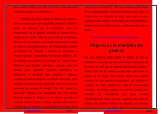 Dios solicitó dejar a su hijo en el río y que después                sangre en sus venas”. Así se convierte esta mujer
recuperó gracias a su clemencia.                                     en la personificación del alma humana que, como el
                                                                     Corán dice, es incitada al mal, pero que con una
        También el Corán relata la historia de pasión y
                                                                     continua lucha interior, purificada por el sufrimiento y
amor de una mujer con el profeta Joseph (YUSSUF),
                                                                     finalmente como alma en paz, puede regresar con su
quien     es      descrito      en   la   revelación   como la
                                                                     Señor.
encarnación de la belleza. Aunque su nombre no es
citado en el Corán, ella es conocida en la literatura                     http://www.youtube.com/watch?v=qA2Z9uWqxLk

islámica como Zulaika, una mujer espiritual que pasa
su vida en dura penitencia y en interminable anhelo.                     Mujeres en la tradición del
La historia de Zulaika y Joseph ha inspirado a                                    profeta
muchos poetas y escritores del mundo islámico. Así
                                                                     No hay ninguna duda sobre el hecho de que la
lo describe un místico en el siglo IX, Yusuf Arrazi:
                                                                     revelación coránica fue una verdadera revolución en
“Mientras que Zulaika adoraba a Joseph, cada día
                                                                     el modo de vida de los árabes beduinos de Arabia y
estaba     más         hundida.      Cuando     abandonó        su
                                                                     sobre todo en la nueva concepción que tenía el
adoración, le devolvió Dios juventud y belleza.
                                                                     Corán de la mujer. Esta mujer árabe que estaba
Cuando el amante avanza, el amado retrocede, pero
                                                                     viviendo en las peores condiciones, sin derecho a
cuando el amante está satisfecho sólo con el amor,
                                                                     respirar, ha visto cambiar su vida de una manera
entonces se acerca el amado”. En otro cuento se
                                                                     increíble. El profeta mismo ha sufrido mucho para
dice que “Zulaika fue alcanzada por una flecha.
                                                                     cambiar     la    mentalidad           de   esos   árabes
Cuando goteó la sangre en la tierra, escribió en
                                                                     tremendamente duros con las mujeres, hay miles de
muchas partes Yussuf, Yussuf, porque este nombre
                                                                     dichos del profeta donde se destaca su ternura,
siempre lo ha repetido constantemente y fluía como
                                                                     bondad y amor por ellas. Siempre decía a sus
               Regresar al inicio                      pag.23                          Regresar al inicio                   pag.24
 