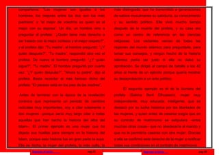 compañeros: “Las mujeres son iguales a los                más distinguida, que ha transmitido a generaciones
hombres, los mejores entre los dos son los más            de sabios musulmanes su sabiduría, su conocimiento
piadosos” o “el mejor de vosotros es quien es el          y su sentido político. Ella vivió mucho tiempo
mejor con su esposa”. Un día, un hombre vino a            después de la muerte del profeta, y su casa era
preguntar al profeta: “¿Quién tiene más derecho a         como un centro de referencia en las ciencias
ser tratado con la mejor cortesía y el mejor respeto?”,   religiosas. Los visitantes venían de todas las
y el profeta dijo: “Tu madre”, el hombre preguntó: “¿Y    regiones del mundo islámico para preguntarle, para
quién después?”, “Tu madre”, respondió otra vez el        tomar sus consejos, y ningún hecho de la historia
profeta. De nuevo el hombre preguntó: “¿Y quién           islámica podía ser justo si ella no daba su
sigue?”, “Tu madre”. El hombre preguntó por cuarta        aprobación. Se dirigió al campo de batalla a los 42
vez: "¿Y quién después?”, "Ahora tu padre", dijo el       años al frente de un ejército porque quería mostrar
profeta. Basta recordar el más famoso dicho del           su desaprobación a un acto político.
profeta: “El paraíso está en los pies de las madres”.
                                                               El segundo ejemplo es el de la biznieta del
Antes de terminar con la época de la revelación           profeta   (Sakina     Bent      Elhussein),   mujer   muy
coránica que representa un periodo de cambios             independiente, muy educada, inteligente, que se
radicales muy importantes, voy a citar solamente a        destacó por su lucha histórica por las libertades de
dos mujeres –porque sería muy largo citar a todas         las mujeres, y quien antes de casarse exigía que en
aquellas que han hecho la historia del alba del           su contrato de matrimonio se estipulara –entre
Islam–. El primer ejemplo es una mujer que ha             muchas otras cosas– que no obedecería al marido y
dejado sus huellas para siempre en la historia del        que no le permitiría casarse con otra mujer. Gracias
Islam, porque esta historia fue en gran parte la suya.    a ella se confirmó este derecho de la mujer a notificar
Ella es Aicha, la mujer del profeta, la más culta, la     todas sus condiciones en el contrato de matrimonio.
        Regresar al inicio                 pag.25                             Regresar al inicio                  pag.18
 