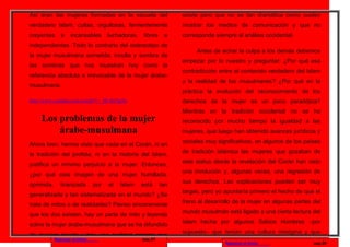 Así eran las mujeres formadas en la escuela del                     existe pero que no es tan dramática como suelen
verdadero Islam, cultas, orgullosas, fervientemente                 mostrar los medios de comunicación y que no
creyentes      e     incansables       luchadoras,   libres    e    corresponde siempre al análisis occidental.
independientes. Todo lo contrario del estereotipo de
                                                                         Antes de echar la culpa a los demás debemos
la mujer musulmana sometida, inculta y sombra de
                                                                    empezar por lo nuestro y preguntar: ¿Por qué esa
las sombras que nos muestran hoy como la
                                                                    contradicción entre el contenido verdadero del Islam
referencia absoluta e irrevocable de la mujer árabe-
                                                                    y la realidad de los musulmanes? ¿Por qué en la
musulmana.
                                                                    práctica la evolución del reconocimiento de los
http://www.youtube.com/watch?v=_HC4rjTgt3o                          derechos de la mujer es un poco paradójica?
                                                                    Mientras en la tradición occidental no se ha
     Los problemas de la mujer                                      reconocido por mucho tiempo la igualdad a las
         árabe-musulmana                                            mujeres, que luego han obtenido avances jurídicos y
                                                                    sociales muy significativos, en algunos de los países
Ahora bien, hemos visto que nada en el Corán, ni en
                                                                    de tradición islámica las mujeres que gozaban de
la tradición del profeta, ni en la historia del Islam,
                                                                    este status desde la revelación del Corán han visto
justifica un mínimo perjuicio a la mujer. Entonces,
                                                                    una involución y, algunas veces, una regresión de
¿por qué esta imagen de una mujer humillada,
                                                                    sus derechos. Las explicaciones pueden ser muy
oprimida,      tiranizada        por   el   Islam    está     tan
                                                                    largas, pero yo apuntaría primero el hecho de que el
generalizada y tan sistematizada en el mundo? ¿Se
                                                                    freno al desarrollo de la mujer en algunas partes del
trata de mitos o de realidades? Pienso sinceramente
                                                                    mundo musulmán está ligado a una cierta lectura del
que los dos existen, hay un parte de mito y leyenda
                                                                    Islam hecha por algunos Sabios Hombres –por
sobre la mujer árabe-musulmana que se ha difundido
                                                                    supuesto– que tenían una cultura misógina y que
de manera injusta y hay una realidad amarga que
            Regresar al inicio                       pag.27
                                                                                    Regresar al inicio                pag.28
 