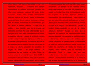 velos, danza del vientre, sometidas a un emir                      el impacto especial que se le da a la mujer árabe-
implacable, despótico… La mujeres eran siempre                     musulmana. Un ejemplo: en los Estados Unidos,
encarceladas en palacios suntuosos, pasando sus                    cada nueve segundos una mujer es golpeada por el
vidas como esclavas, cautivas del poder árabe-                     marido o el amigo. Las cifras de la violencia contra
musulmán.     Todos       estos     clichés   estereotipados       las   mujeres     en     Europa,       Estados       Unidos    o
perduran hasta el día de hoy. Jamás un historiador                 Latinoamérica son escalofriantes, ¿pero acaso se
occidental habla de las mujeres escritoras, místicas,              dice que esta violencia está justificada por la Biblia?
jefes de estado, fundadoras de universidades, que                  ¿Por qué en el mundo árabe o musulmán es siempre
han hecho la historia islámica. Es que nos es                      la culpa de la religión y no del hombre? ¿Acaso el
exótico…, pero también esa es la prueba del                        hombre árabe-musulmán no es de la misma
machismo universal. No hace falta recordar que la                  estructura humana? Aunque se sabe que la
misoginia es la cosa mejor compartida en el mundo,                 misoginia es universal, las denominaciones serán
en todas las culturas y a través de la historia humana             siempre diferentes, porque existe el machismo latino,
cuántas veces la mujer fue objeto de humillaciones,                mediterráneo,     siciliano,     español,      asiático,   pero
de ofensas y de ignominias. En todas las lecturas de               cuando hablamos de países árabes o musulmanes
las religiones hay un acuerdo sobre la inferioridad de             se habla de machismo islámico. Jamás hemos oído
la mujer, su eterna acusación de pecadora, de                      hablar del machismo de Sicilia, de Grecia, de
imagen   de    Satán       y   de    bruja    maléfica.      Las   España, como católico, pero el machismo de
condiciones de las mujeres en India, China, en                     Marruecos,      Egipto    y    Líbano,        que    son   muy
muchos países de Latinoamérica (en Chile el 50% de                 mediterráneos          también,        será         eternamente
las mujeres sufren de violencia conyugal), suelen ser              islámico. Quiero terminar insistiendo en el hecho de
a veces más terribles y preocupantes, pero no tienen               que la mujer árabe-musulmana no es la víctima del

          Regresar al inicio                        pag.31                           Regresar al inicio                          pag.32
 