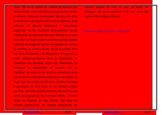 Islam. Ella es la víctima de multitud de factores que      mismos sueños de vivir en paz, de amar, de
hacen de ella, como de todas las mujeres del mundo,        protegera sus seres queridos y de vivir como ser
la primera víctima de la sociedad. Ella es, ante todo,     humano libre y digno. Gracias.
la víctima de los poderes del hombre machista, de la
pobreza, de algunas tradiciones y costumbres
regionales, de las injusticias socio-políticas, de las     http://www.youtube.com/watch?v=c7J9O-AyfTE
condiciones de vida cada día más difíciles sobre todo
para ella. La mujer árabe-musulmana puede parecer
diferente al occidental, con su mentalidad, su manera
de vestirse, su manera de ser, de ver el mundo. Pero
ella tiene el derecho a la diferencia y al respeto. La
mujer árabe-musulmana tiene la legitimidad de
reivindicar sus derechos según sus referencias, de
conseguir la modernidad de acuerdo con su
identidad, sin dejar de ser árabe o musulmana para
que el mundo occidental la reconozca o la acepte. La
mujer que sea árabe, musulmana, cristiana, europea
o americana es, ante todo, un ser humano creado
por Dios, con este sentido exclusivo del sacrificio, del
amor, de la paciencia, de la bondad infinita… Y como
todas las mujeres de este mundo, ella tiene las
mismas aspiraciones, las mismas esperanzas, los

         Regresar al inicio                 pag.33                          Regresar al inicio          pag.34
 
