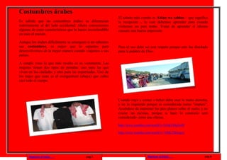 Costumbres árabes
                                                              El saludo más común es Ahlan wa sahlan – que significa
Es sabido que las costumbres árabes se diferencian            la recepción -, lo cual debemos aprender para cuando
notoriamente al del lado occidental. Ahora conoceremos        visitemos un país árabe. Tratar de aprender el idioma
algunas de estas características que la hacen inconfundible   causará una buena impresión.
en todo el mundo.

Aunque los árabes difícilmente se amarguen si no sabemos
sus costumbres, es mejor que lo sepamos para                  Pero el uso debe ser con respeto porque este fue diseñado
desenvolvernos de la mejor manera cuando viajamos a sus       para la palabra de Dios.
países.

A simple vista lo que más resalta es su vestimenta. Las
mujeres tienen dos tipos de prendas: uno para las que
viven en las ciudades y otra para las expatriadas. Uno de
los trajes que usan es el overgarment (abaya) que cubre
casi todo el cuerpo.




                                                              Cuando vaya a comer o beber debe usar la mano derecha,
                                                              y no la izquierda porque es considerada como “impura”.
                                                              Acuérdese de mantener los pies planos sobre el suelo, y no
                                                              cruzar las piernas, porque si hace lo contrario será
                                                              considerado como una ofensa.

                                                              http://www.youtube.com/watch?v=b3uk1S0q3mM

                                                              http://www.youtube.com/watch?v=TJhK7XHyqsA




      Regresar al inicio                    pag.5                               Regresar al inicio                   pag.6
 