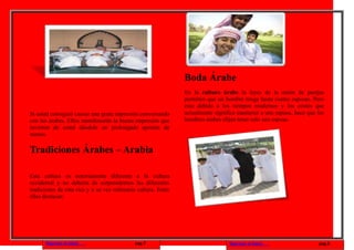 Boda Árabe
                                                               En la cultura árabe la leyes de la unión de parejas
                                                               permiten que un hombre tenga hasta cuatro esposas. Pero
                                                               esto debido a los tiempos modernos y los costos que
Si usted consiguió causar una grata impresión conversando      actualmente significa mantener a una esposa, hace que los
con los árabes. Ellos manifestarán la buena impresión que      hombres árabes elijan tener solo una esposa.
tuvieron de usted dándole un prolongado apretón de
manos.

Tradiciones Árabes – Arabia

Esta cultura es notoriamente diferente a la cultura
occidental y no debería de sorprendernos las diferentes
tradiciones de esta rica y a su vez milenaria cultura. Entre
ellas destacan:




      Regresar al inicio                     pag.7                               Regresar al inicio                  pag.8
 