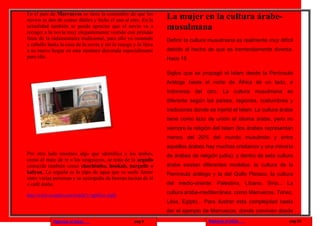 En el país de Marruecos se tiene la costumbre de que los
novios se den de comer dátiles y leche el uno al otro. En la     La mujer en la cultura árabe-
actualidad también se puede apreciar que el novio va a
recoger a la novia muy elegantemente vestido con prendas
                                                                 musulmana
finas de la indumentaria tradicional, para ello va montado       Definir la cultura musulmana es realmente muy difícil
a caballo hasta la casa de la novia y así la recoge y la lleva
a su nuevo hogar en otra montura decorada especialmente          debido al hecho de que es tremendamente diversa.
para ella.                                                       Hace 15

                                                                 Siglos que se propagó el Islam desde la Península
                                                                 Arábiga hasta el norte de África de un lado, e
                                                                 Indonesia del otro. La cultura musulmana es
                                                                 diferente según los países, regiones, costumbres y
                                                                 tradiciones donde se injertó el Islam. La cultura árabe
                                                                 tiene como lazo de unión el idioma árabe, pero no
                                                                 siempre la religión del Islam (los árabes representan
                                                                 menos del 20% del mundo musulmán y entre
                                                                 aquellos árabes hay muchos cristianos y una minoría
Por otro lado tenemos algo que identifica a los árabes,          de árabes de religión judía), y dentro de esta cultura
como el mate de te a los uruguayos, se trata de la arguila
conocida también como chachimba, hookah, narguile o              árabe existen diferentes modelos: la cultura de la
kalyan. La arguila es la pipa de agua que se suele fumar         Península arábiga y la del Golfo Pérsico, la cultura
entre varias personas y se acompaña de buenas tacitas de té
o café árabe.                                                    del medio-oriente: Palestina, Líbano, Siria... La

http://www.youtube.com/watch?v=tgM1nv-JqlQ
                                                                 cultura árabe-mediterránea, como Marruecos, Túnez,
                                                                 Libia, Egipto... Para ilustrar esta complejidad basta
                                                                 dar el ejemplo de Marruecos, donde conviven desde
             Regresar al inicio                     pag.9                          Regresar al inicio                 pag.10
 